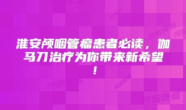 淮安颅咽管瘤患者必读，伽马刀治疗为你带来新希望！