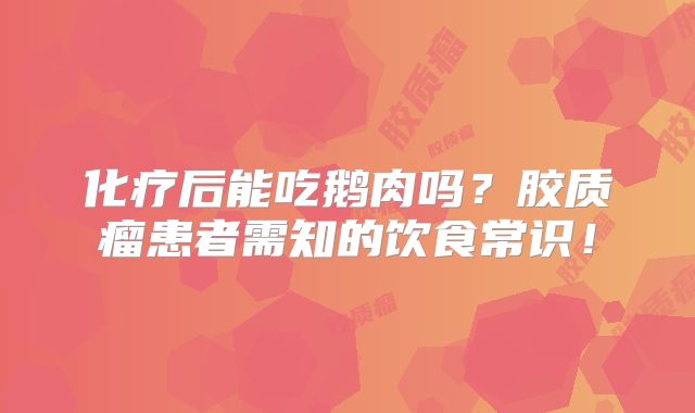 化疗后能吃鹅肉吗？胶质瘤患者需知的饮食常识！