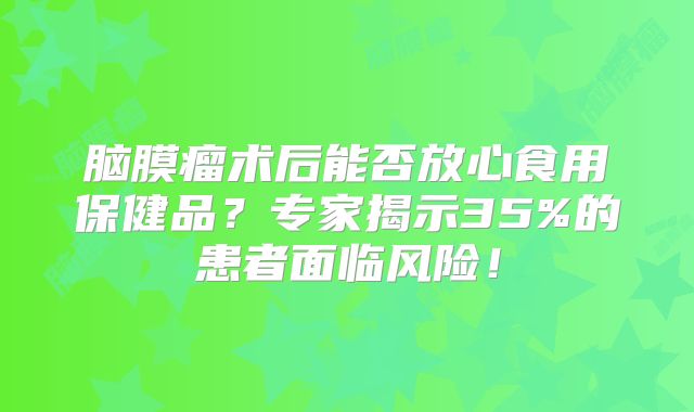 脑膜瘤术后能否放心食用保健品？专家揭示35%的患者面临风险！