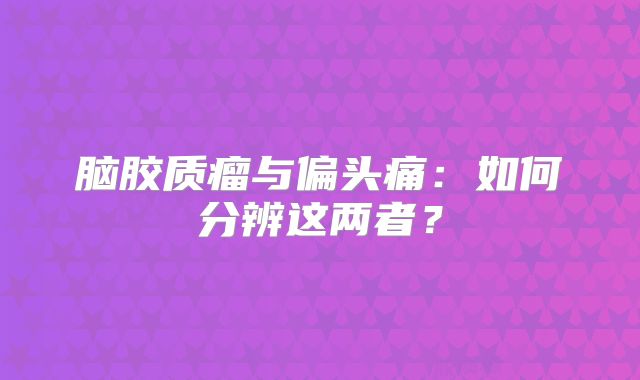脑胶质瘤与偏头痛：如何分辨这两者？