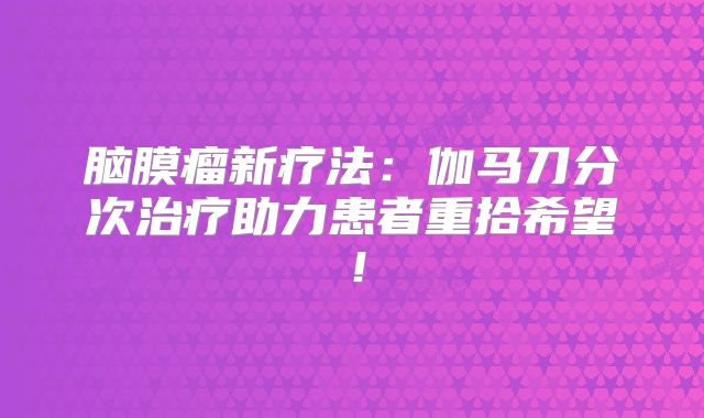 脑膜瘤新疗法：伽马刀分次治疗助力患者重拾希望！
