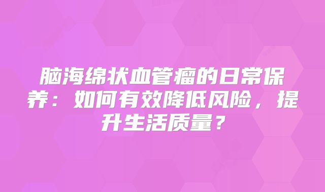 脑海绵状血管瘤的日常保养：如何有效降低风险，提升生活质量？