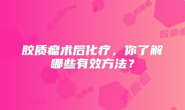 胶质瘤术后化疗，你了解哪些有效方法？