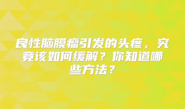 良性脑膜瘤引发的头疼，究竟该如何缓解？你知道哪些方法？