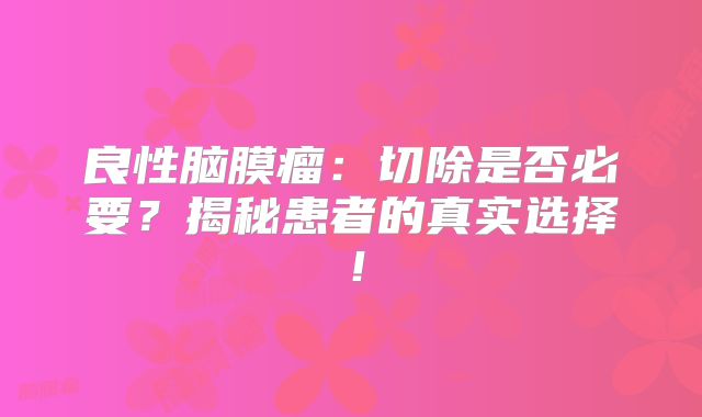 良性脑膜瘤：切除是否必要？揭秘患者的真实选择！