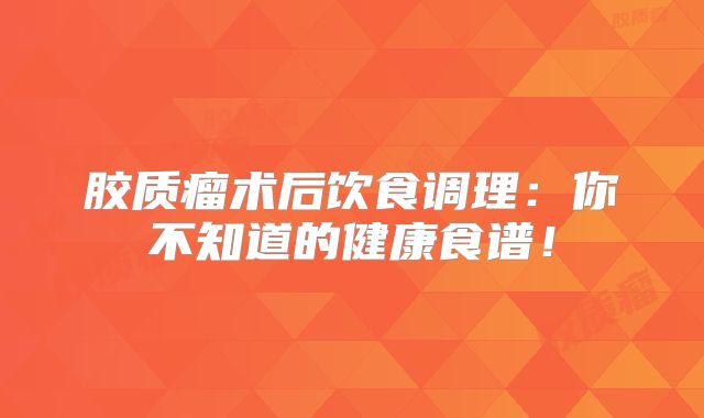 胶质瘤术后饮食调理：你不知道的健康食谱！