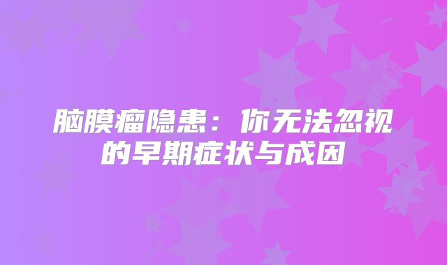 脑膜瘤隐患：你无法忽视的早期症状与成因