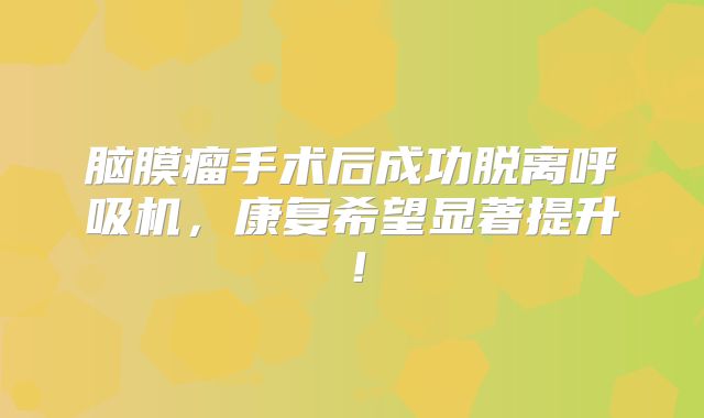 脑膜瘤手术后成功脱离呼吸机，康复希望显著提升！