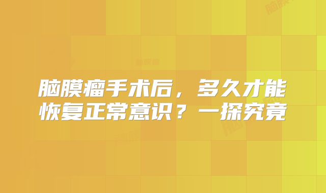 脑膜瘤手术后，多久才能恢复正常意识？一探究竟