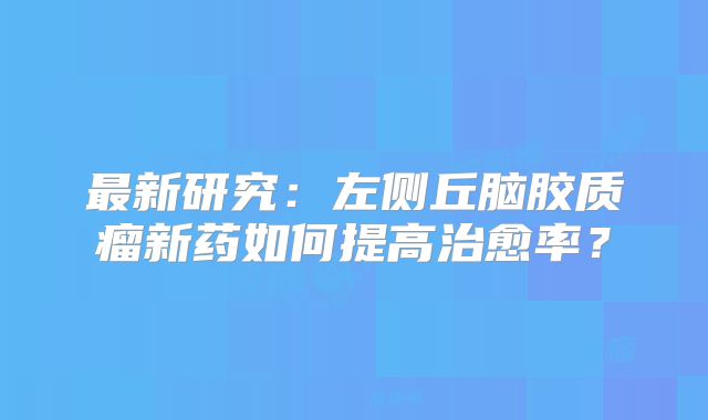 最新研究：左侧丘脑胶质瘤新药如何提高治愈率？