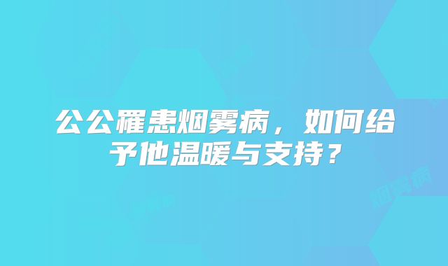 公公罹患烟雾病，如何给予他温暖与支持？