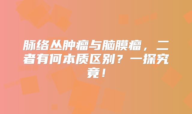 脉络丛肿瘤与脑膜瘤，二者有何本质区别？一探究竟！