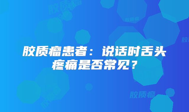 胶质瘤患者：说话时舌头疼痛是否常见？