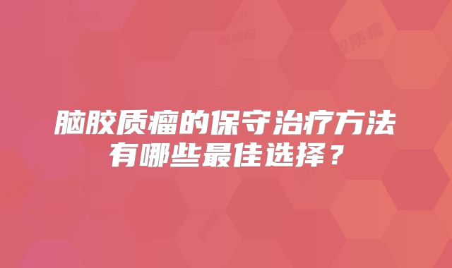 脑胶质瘤的保守治疗方法有哪些最佳选择？