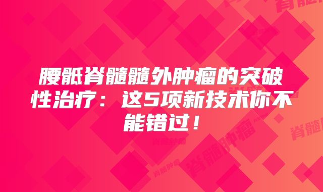 腰骶脊髓髓外肿瘤的突破性治疗：这5项新技术你不能错过！