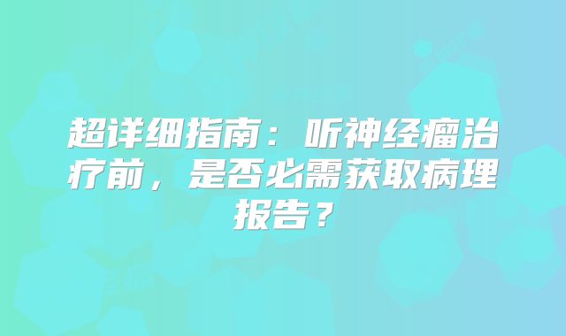 超详细指南：听神经瘤治疗前，是否必需获取病理报告？