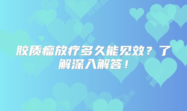 胶质瘤放疗多久能见效？了解深入解答！