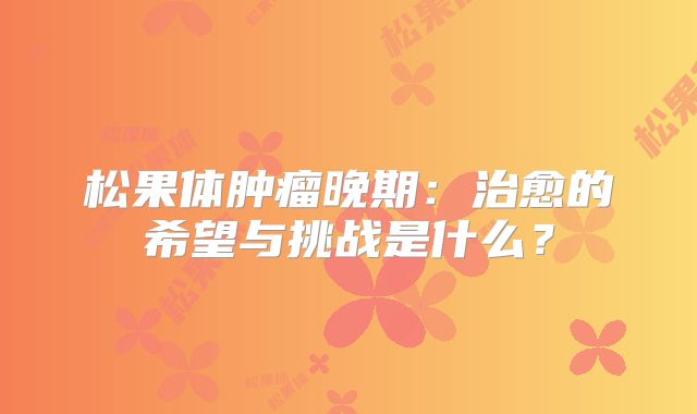 松果体肿瘤晚期：治愈的希望与挑战是什么？