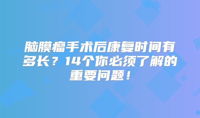 脑膜瘤手术后康复时间有多长？14个你必须了解的重要问题！