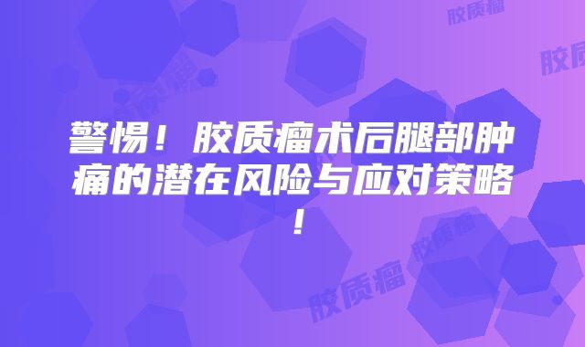 警惕！胶质瘤术后腿部肿痛的潜在风险与应对策略！