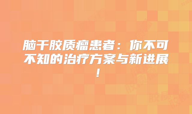 脑干胶质瘤患者：你不可不知的治疗方案与新进展！