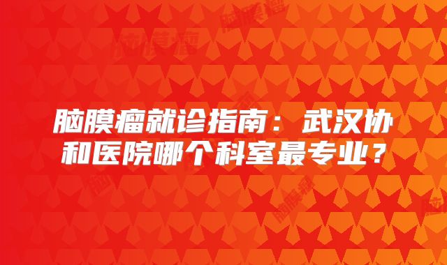 脑膜瘤就诊指南：武汉协和医院哪个科室最专业？