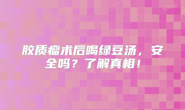 胶质瘤术后喝绿豆汤，安全吗？了解真相！