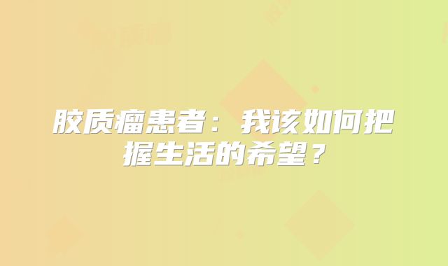 胶质瘤患者：我该如何把握生活的希望？