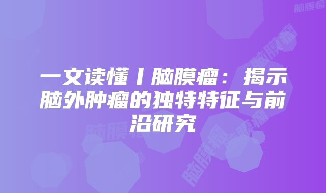 一文读懂丨脑膜瘤：揭示脑外肿瘤的独特特征与前沿研究