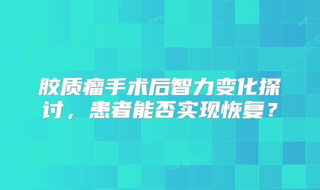 胶质瘤手术后智力变化探讨，患者能否实现恢复？