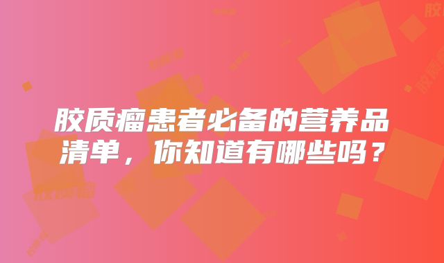 胶质瘤患者必备的营养品清单，你知道有哪些吗？