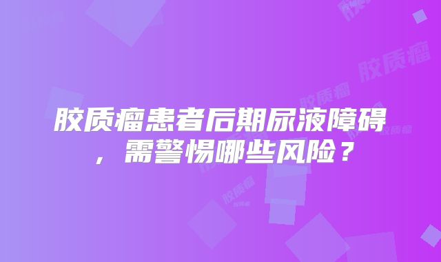 胶质瘤患者后期尿液障碍，需警惕哪些风险？