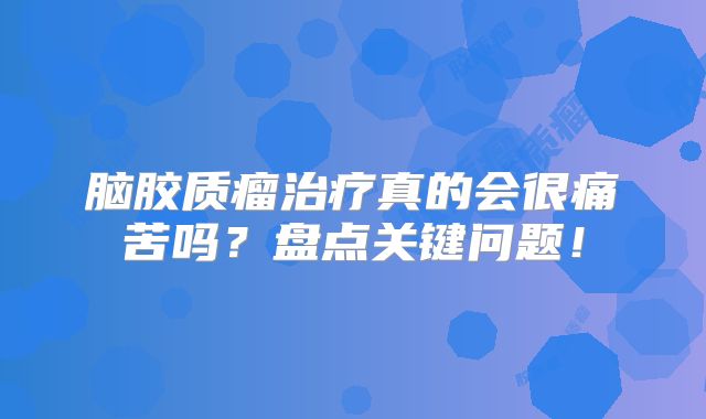 脑胶质瘤治疗真的会很痛苦吗？盘点关键问题！