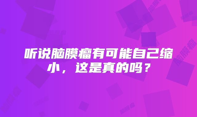 听说脑膜瘤有可能自己缩小，这是真的吗？