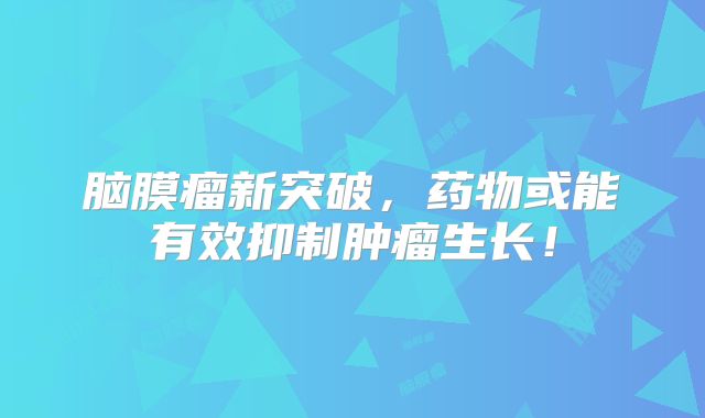 脑膜瘤新突破，药物或能有效抑制肿瘤生长！