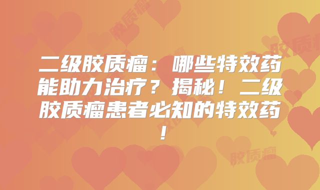 二级胶质瘤：哪些特效药能助力治疗？揭秘！二级胶质瘤患者必知的特效药！