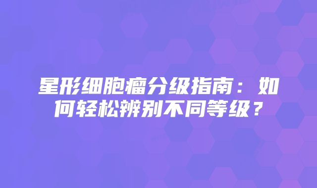 星形细胞瘤分级指南：如何轻松辨别不同等级？