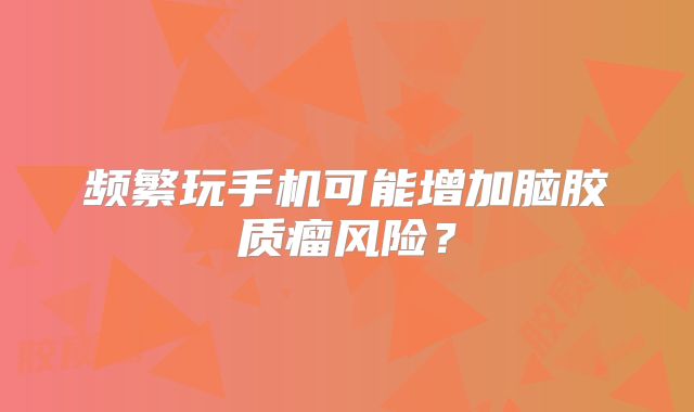 频繁玩手机可能增加脑胶质瘤风险？