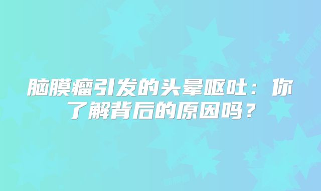 脑膜瘤引发的头晕呕吐：你了解背后的原因吗？