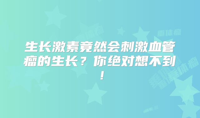 生长激素竟然会刺激血管瘤的生长？你绝对想不到！