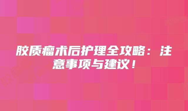 胶质瘤术后护理全攻略：注意事项与建议！