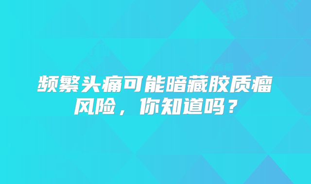 频繁头痛可能暗藏胶质瘤风险，你知道吗？