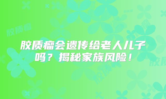 胶质瘤会遗传给老人儿子吗？揭秘家族风险！