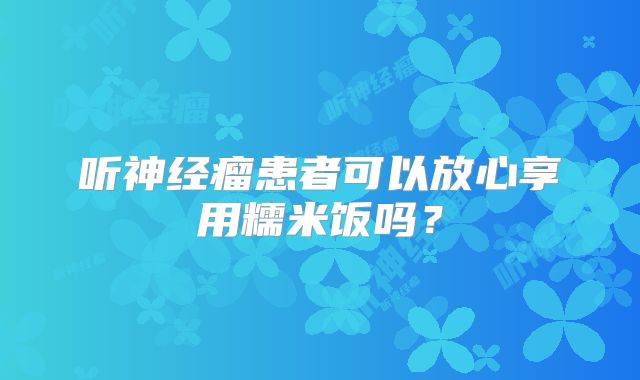 听神经瘤患者可以放心享用糯米饭吗？