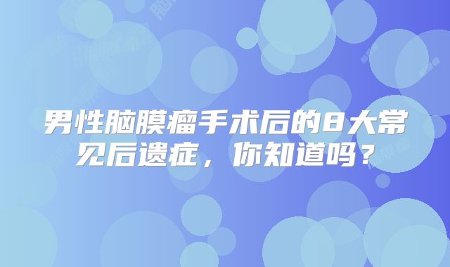 男性脑膜瘤手术后的8大常见后遗症，你知道吗？