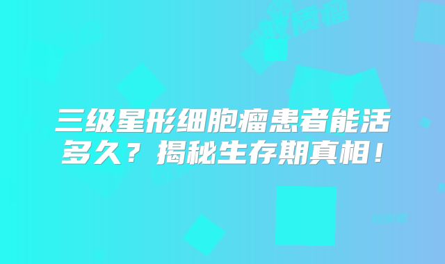 三级星形细胞瘤患者能活多久？揭秘生存期真相！
