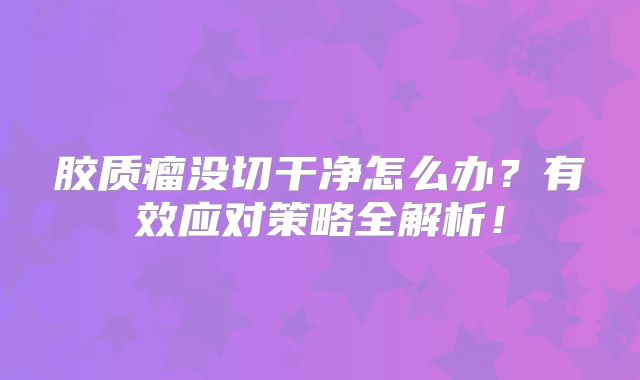 胶质瘤没切干净怎么办？有效应对策略全解析！