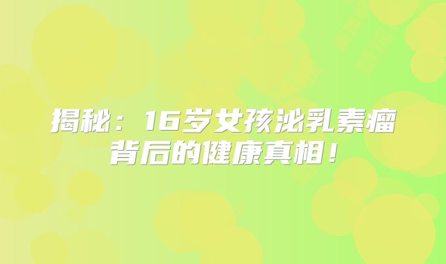 揭秘：16岁女孩泌乳素瘤背后的健康真相！