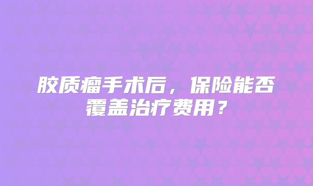 胶质瘤手术后，保险能否覆盖治疗费用？