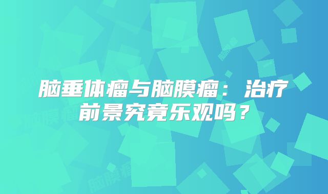 脑垂体瘤与脑膜瘤：治疗前景究竟乐观吗？